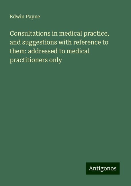 Consultations in medical practice, and suggestions with reference to them: addressed to medical practitioners only