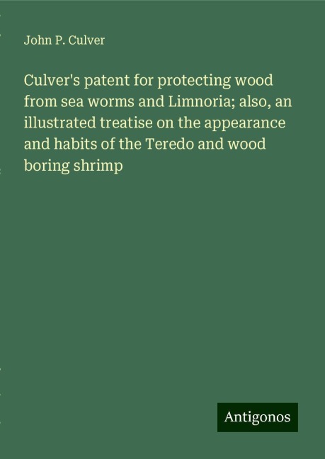 Culvers patent for protecting wood from sea worms and Limnoria; also, an illustrated treatise on the appearance and habits of the Teredo and wood boring shrimp