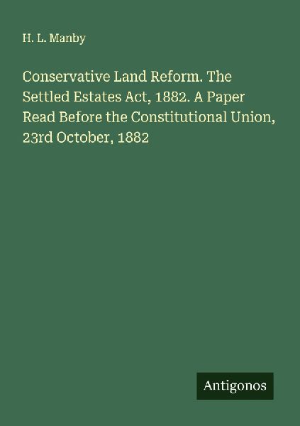 Conservative Land Reform. The Settled Estates Act, 1882. A Paper Read Before the Constitutional Union, 23rd October, 1882