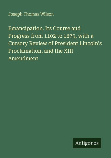 Emancipation. Its Course and Progress from 1102 to 1875, with a Cursory Review of President Lincolns Proclamation, and the XIII Amendment