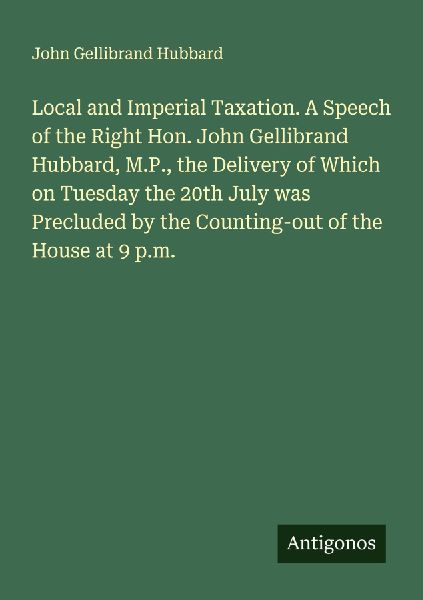 Local and Imperial Taxation. A Speech of the Right Hon. John Gellibrand Hubbard, M.P., the Delivery of Which on Tuesday the 20th July was Precluded by the Counting-out of the House at 9 p.m.