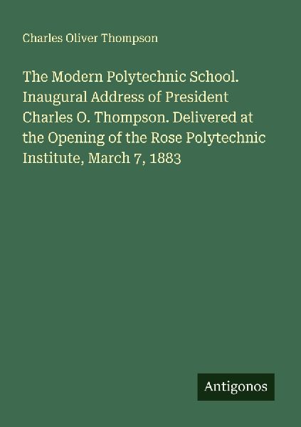 The Modern Polytechnic School. Inaugural Address of President Charles O. Thompson. Delivered at the Opening of the Rose Polytechnic Institute, March 7, 1883