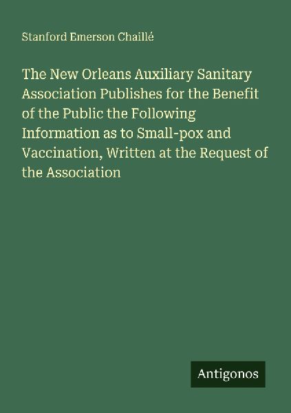 The New Orleans Auxiliary Sanitary Association Publishes for the Benefit of the Public the Following Information as to Small-pox and Vaccination, Written at the Request of the Association