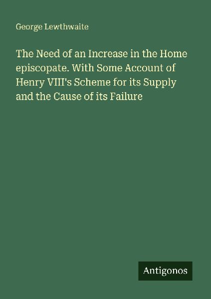 The Need of an Increase in the Home episcopate. With Some Account of Henry VIIIs Scheme for its Supply and the Cause of its Failure