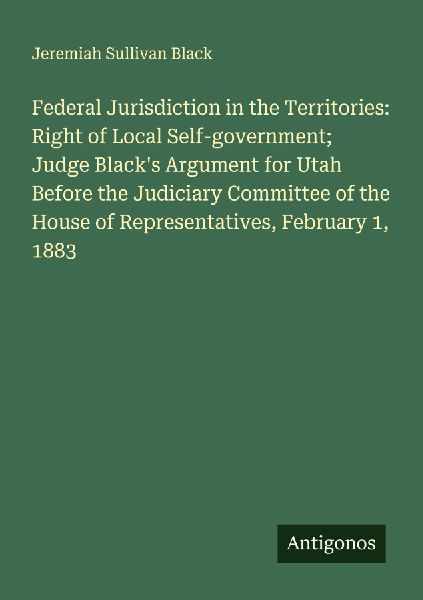 Federal Jurisdiction in the Territories: Right of Local Self-government; Judge Blacks Argument for Utah Before the Judiciary Committee of the House of Representatives, February 1, 1883