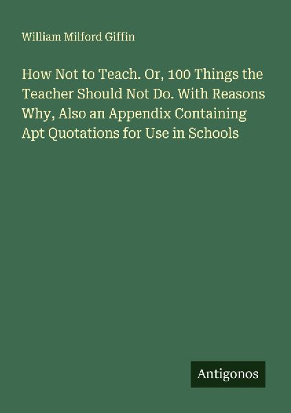 How Not to Teach. Or, 100 Things the Teacher Should Not Do. With Reasons Why, Also an Appendix Containing Apt Quotations for Use in Schools