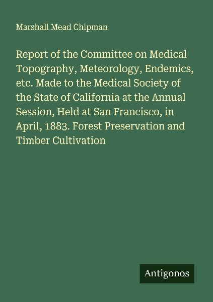 Report of the Committee on Medical Topography, Meteorology, Endemics, etc. Made to the Medical Society of the State of California at the Annual Session, Held at San Francisco, in April, 1883. Forest Preservation and Timber Cultivation