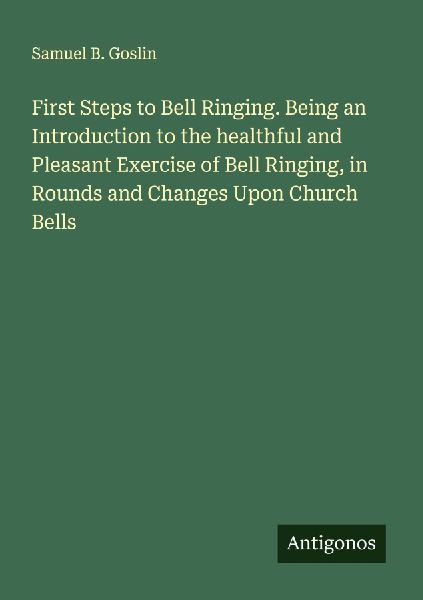 First Steps to Bell Ringing. Being an Introduction to the healthful and Pleasant Exercise of Bell Ringing, in Rounds and Changes Upon Church Bells