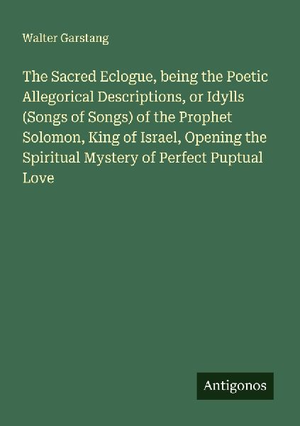 The Sacred Eclogue, being the Poetic Allegorical Descriptions, or Idylls (Songs of Songs) of the Prophet Solomon, King of Israel, Opening the Spiritual Mystery of Perfect Puptual Love