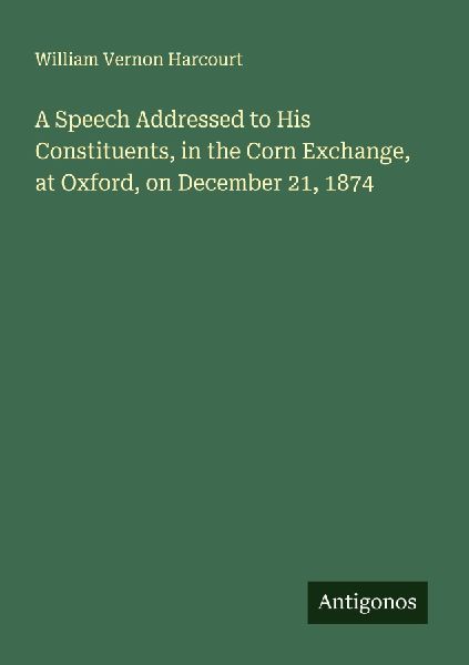 A Speech Addressed to His Constituents, in the Corn Exchange, at Oxford, on December 21, 1874