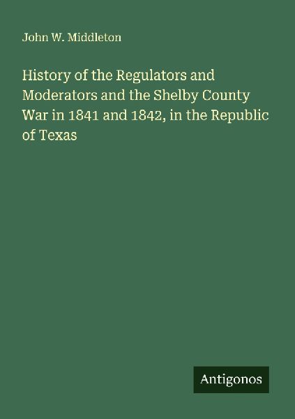 History of the Regulators and Moderators and the Shelby County War in 1841 and 1842, in the Republic of Texas