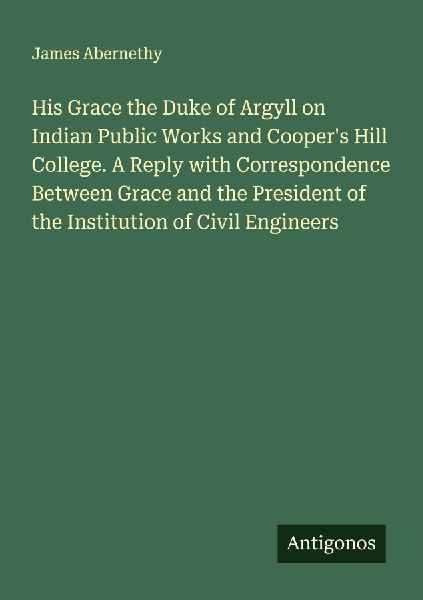 His Grace the Duke of Argyll on Indian Public Works and Coopers Hill College. A Reply with Correspondence Between Grace and the President of the Institution of Civil Engineers