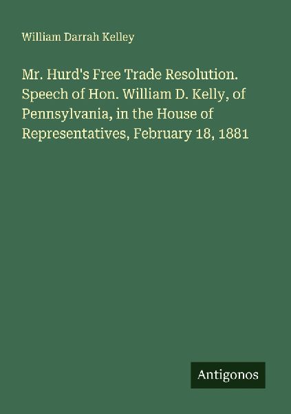 Mr. Hurds Free Trade Resolution. Speech of Hon. William D. Kelly, of Pennsylvania, in the House of Representatives, February 18, 1881