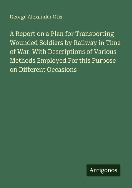 A Report on a Plan for Transporting Wounded Soldiers by Railway in Time of War. With Descriptions of Various Methods Employed For this Purpose on Different Occasions