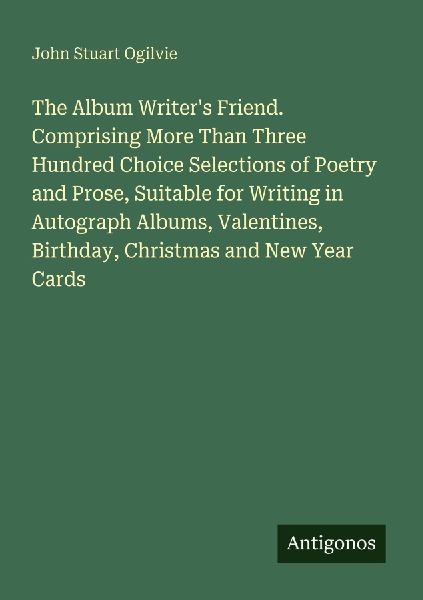The Album Writers Friend. Comprising More Than Three Hundred Choice Selections of Poetry and Prose, Suitable for Writing in Autograph Albums, Valentines, Birthday, Christmas and New Year Cards