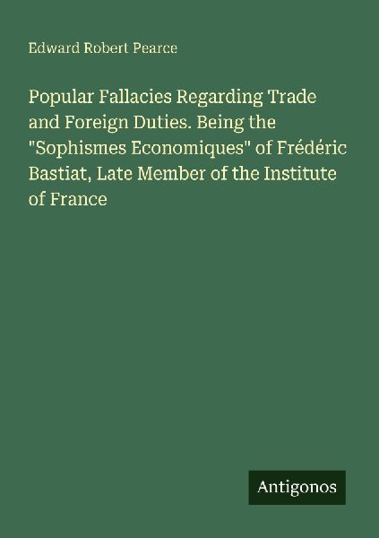 Popular Fallacies Regarding Trade and Foreign Duties. Being the Sophismes Economiques of Frédéric Bastiat, Late Member of the Institute of France