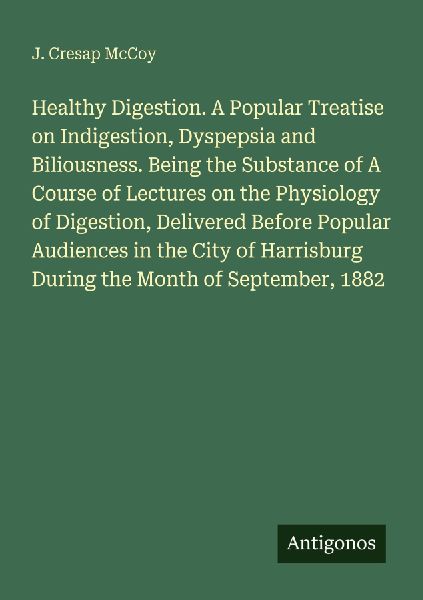 Healthy Digestion. A Popular Treatise on Indigestion, Dyspepsia and Biliousness. Being the Substance of A Course of Lectures on the Physiology of Digestion, Delivered Before Popular Audiences in the City of Harrisburg During the Month of September, 1882