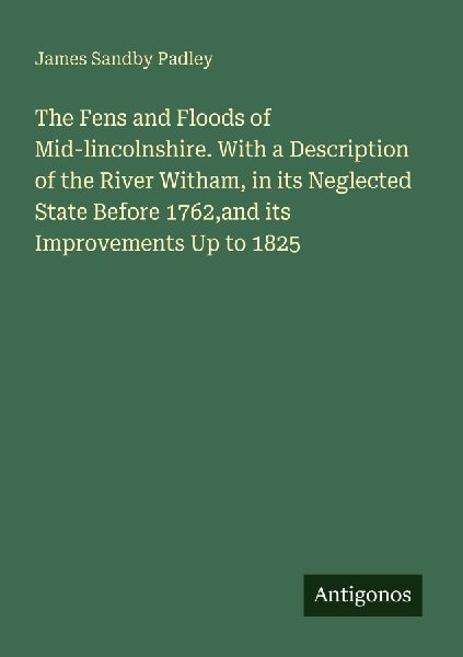 The Fens and Floods of Mid-lincolnshire. With a Description of the River Witham, in its Neglected State Before 1762,and its Improvements Up to 1825