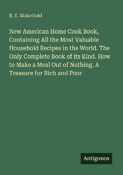 New American Home Cook Book, Containing All the Most Valuable Household Recipes in the World. The Only Complete Book of its Kind. How to Make a Meal Out of Nothing. A Treasure for Rich and Poor