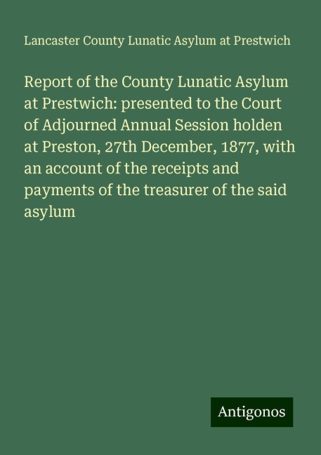 Report of the County Lunatic Asylum at Prestwich: presented to the Court of Adjourned Annual Session holden at Preston, 27th December, 1877, with an account of the receipts and payments of the treasurer of the said asylum