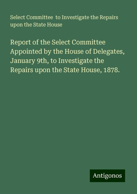 Report of the Select Committee Appointed by the House of Delegates, January 9th, to Investigate the Repairs upon the State House, 1878.