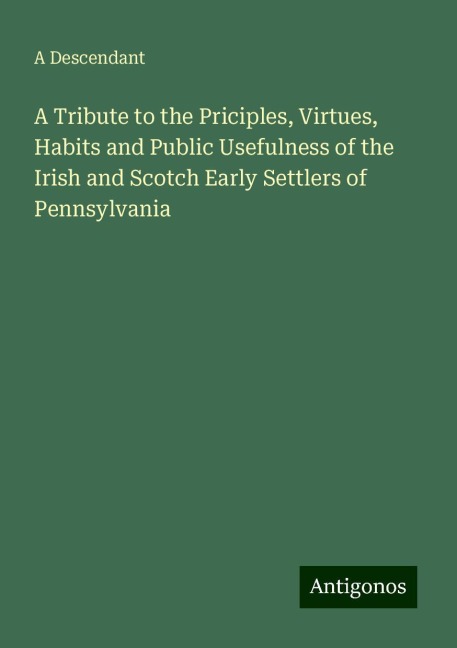 A Tribute to the Priciples, Virtues, Habits and Public Usefulness of the Irish and Scotch Early Settlers of Pennsylvania