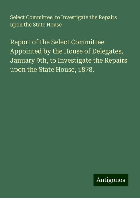 Report of the Select Committee Appointed by the House of Delegates, January 9th, to Investigate the Repairs upon the State House, 1878.