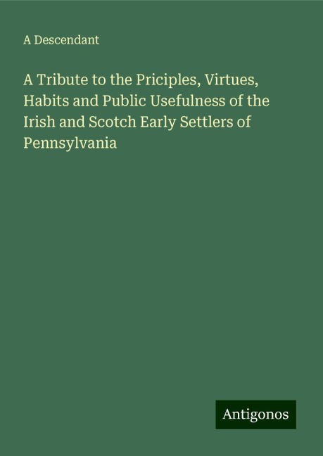 A Tribute to the Priciples, Virtues, Habits and Public Usefulness of the Irish and Scotch Early Settlers of Pennsylvania