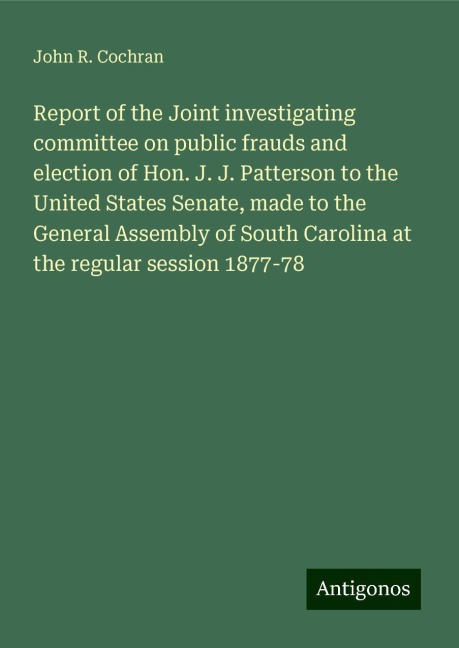 Report of the Joint investigating committee on public frauds and election of Hon. J. J. Patterson to the United States Senate, made to the General Assembly of South Carolina at the regular session 1877-78