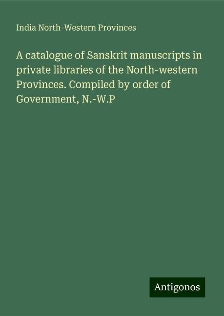 A catalogue of Sanskrit manuscripts in private libraries of the North-western Provinces. Compiled by order of Government, N.-W.P