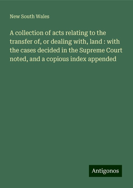 A collection of acts relating to the transfer of, or dealing with, land : with the cases decided in the Supreme Court noted, and a copious index appended