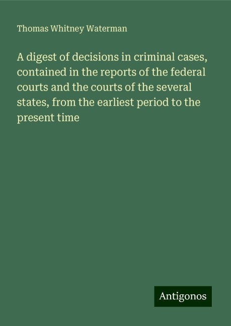 A digest of decisions in criminal cases, contained in the reports of the federal courts and the courts of the several states, from the earliest period to the present time