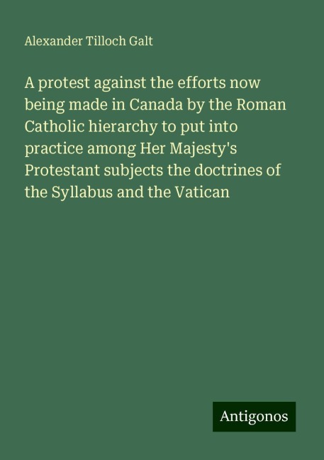 A protest against the efforts now being made in Canada by the Roman Catholic hierarchy to put into practice among Her Majestys Protestant subjects the doctrines of the Syllabus and the Vatican