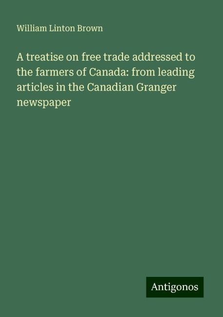 A treatise on free trade addressed to the farmers of Canada: from leading articles in the Canadian Granger newspaper