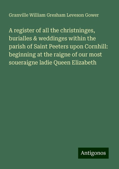 A register of all the christninges, burialles & weddinges within the parish of Saint Peeters upon Cornhill: beginning at the raigne of our most soueraigne ladie Queen Elizabeth
