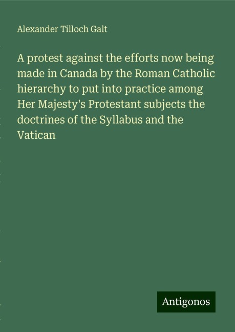 A protest against the efforts now being made in Canada by the Roman Catholic hierarchy to put into practice among Her Majestys Protestant subjects the doctrines of the Syllabus and the Vatican