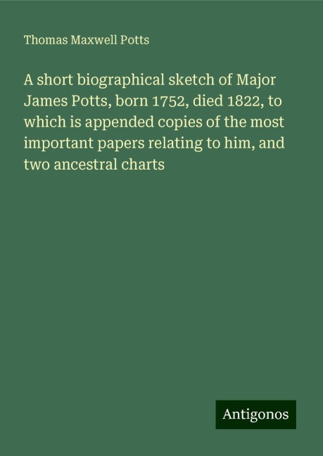 A short biographical sketch of Major James Potts, born 1752, died 1822, to which is appended copies of the most important papers relating to him, and two ancestral charts