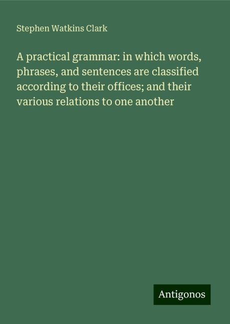 A practical grammar: in which words, phrases, and sentences are classified according to their offices; and their various relations to one another