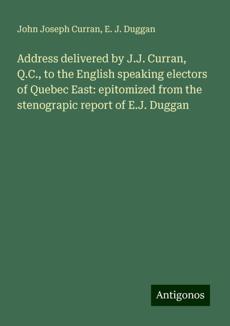 Address delivered by J.J. Curran, Q.C., to the English speaking electors of Quebec East: epitomized from the stenograpic report of E.J. Duggan