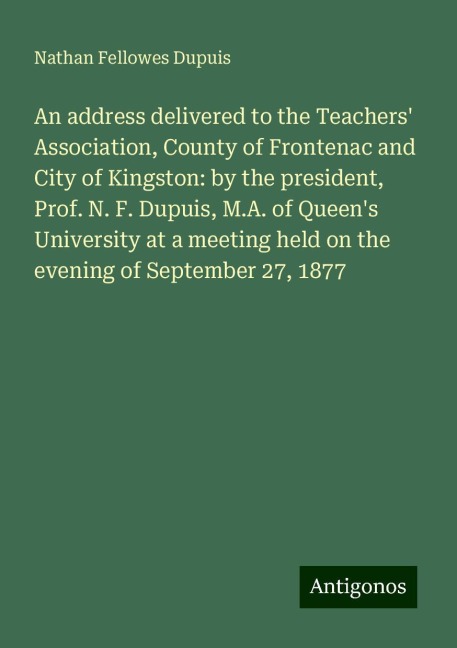 An address delivered to the Teachers Association, County of Frontenac and City of Kingston: by the president, Prof. N. F. Dupuis, M.A. of Queens University at a meeting held on the evening of September 27, 1877