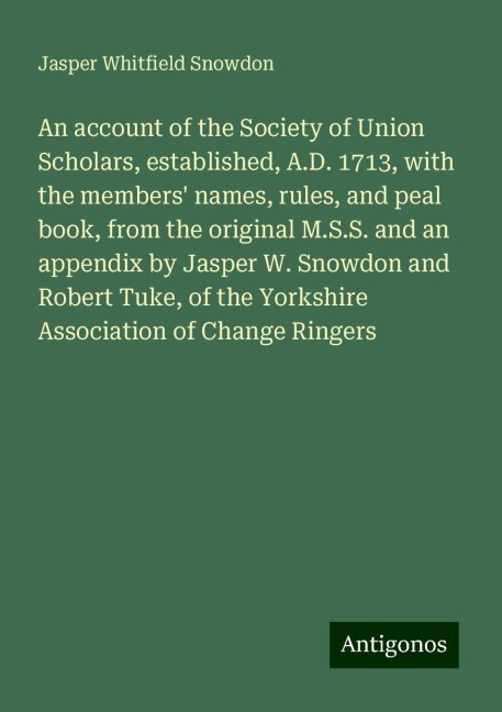 An account of the Society of Union Scholars, established, A.D. 1713, with the members names, rules, and peal book, from the original M.S.S. and an appendix by Jasper W. Snowdon and Robert Tuke, of the Yorkshire Association of Change Ringers
