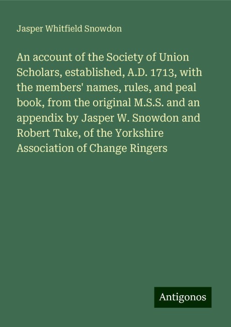 An account of the Society of Union Scholars, established, A.D. 1713, with the members names, rules, and peal book, from the original M.S.S. and an appendix by Jasper W. Snowdon and Robert Tuke, of the Yorkshire Association of Change Ringers