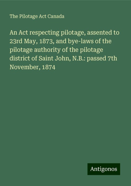 An Act respecting pilotage, assented to 23rd May, 1873, and bye-laws of the pilotage authority of the pilotage district of Saint John, N.B.: passed 7th November, 1874