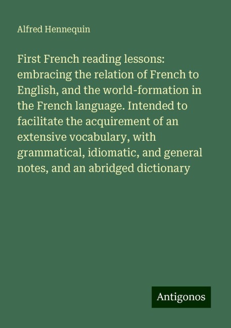First French reading lessons: embracing the relation of French to English, and the world-formation in the French language. Intended to facilitate the acquirement of an extensive vocabulary, with grammatical, idiomatic, and general notes, and an abridged d