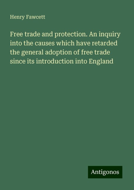 Free trade and protection. An inquiry into the causes which have retarded the general adoption of free trade since its introduction into England