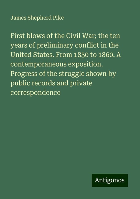 First blows of the Civil War; the ten years of preliminary conflict in the United States. From 1850 to 1860. A contemporaneous exposition. Progress of the struggle shown by public records and private correspondence