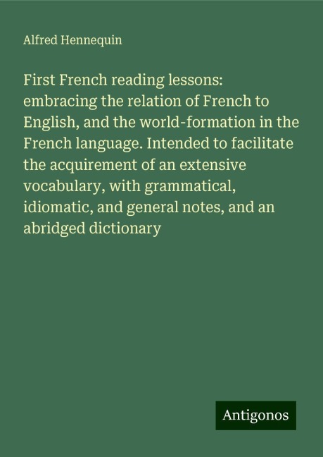 First French reading lessons: embracing the relation of French to English, and the world-formation in the French language. Intended to facilitate the acquirement of an extensive vocabulary, with grammatical, idiomatic, and general notes, and an abridged d