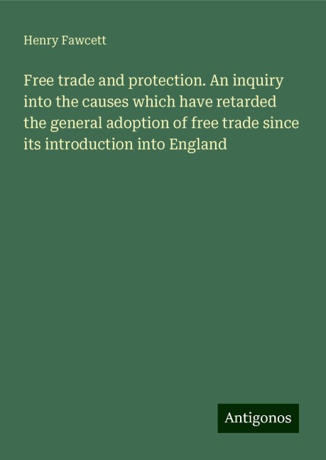 Free trade and protection. An inquiry into the causes which have retarded the general adoption of free trade since its introduction into England