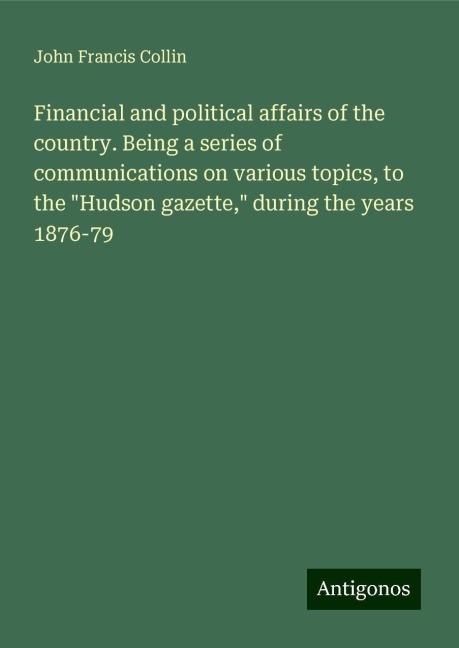 Financial and political affairs of the country. Being a series of communications on various topics, to the Hudson gazette, during the years 1876-79
