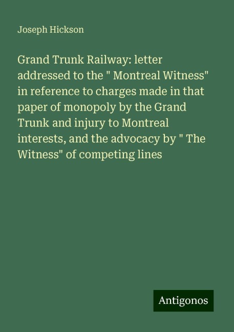 Grand Trunk Railway: letter addressed to the  Montreal Witness in reference to charges made in that paper of monopoly by the Grand Trunk and injury to Montreal interests, and the advocacy by  The Witness of competing lines